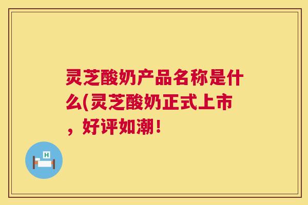灵芝酸奶产品名称是什么(灵芝酸奶正式上市,好评如潮! 灵芝酸奶产品名称是什么(灵芝酸奶正式上市,好评如潮!
