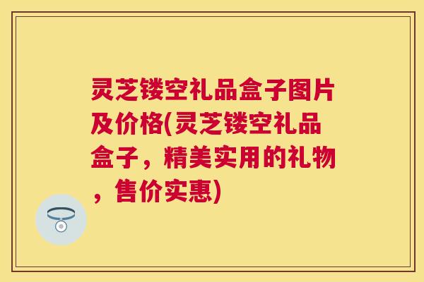 灵芝镂空礼品盒子图片及价格(灵芝镂空礼品盒子,精美实用的礼物,售价实惠) 灵芝镂空礼品盒子图片及价格(灵芝镂空礼品盒子,精美实用的礼物,售价实惠)