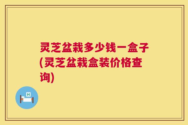 灵芝盆栽多少钱一盒子(灵芝盆栽盒装价格查询)