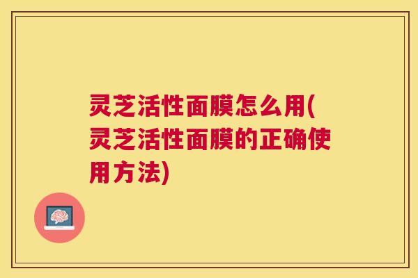 灵芝活性面膜怎么用(灵芝活性面膜的正确使用方法)