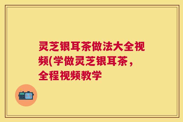 灵芝银耳茶做法大全视频(学做灵芝银耳茶,全程视频教学 灵芝银耳茶做法大全视频(学做灵芝银耳茶,全程视频教学