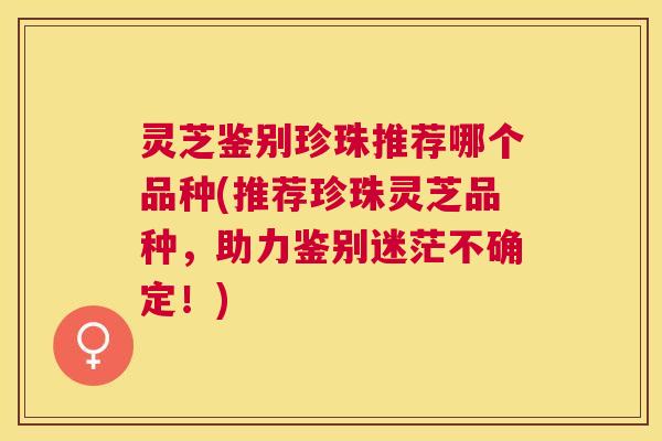 灵芝鉴别珍珠推荐哪个品种(推荐珍珠灵芝品种,助力鉴别迷茫不确定!) 灵芝鉴别珍珠推荐哪个品种(推荐珍珠灵芝品种,助力鉴别迷茫不确定!)