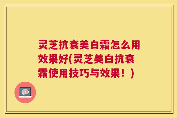 灵芝抗衰美白霜怎么用效果好(灵芝美白抗衰霜使用技巧与效果!) 灵芝抗衰美白霜怎么用效果好(灵芝美白抗衰霜使用技巧与效果!)