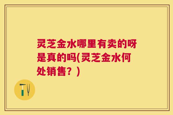 灵芝金水哪里有卖的呀是真的吗(灵芝金水何处销售?) 灵芝金水哪里有卖的呀是真的吗(灵芝金水何处销售?)