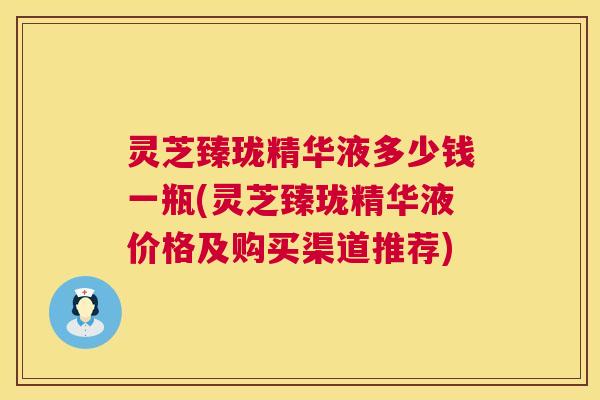 灵芝臻珑精华液多少钱一瓶(灵芝臻珑精华液价格及购买渠道推荐)