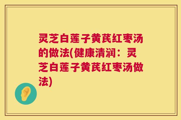 灵芝白莲子黄芪红枣汤的做法(健康清润：灵芝白莲子黄芪红枣汤做法)