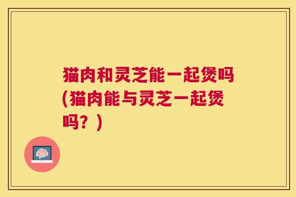 猫肉和灵芝能一起煲吗(猫肉能与灵芝一起煲吗?) 猫肉和灵芝能一起煲吗(猫肉能与灵芝一起煲吗?)
