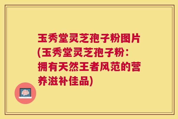 玉秀堂灵芝孢子粉图片(玉秀堂灵芝孢子粉：拥有天然王者风范的营养滋补佳品)