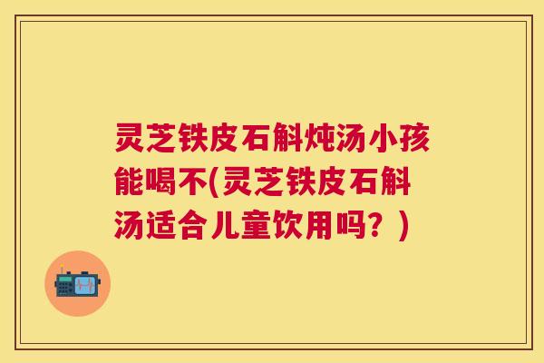 灵芝铁皮石斛炖汤小孩能喝不(灵芝铁皮石斛汤适合儿童饮用吗?) 灵芝铁皮石斛炖汤小孩能喝不(灵芝铁皮石斛汤适合儿童饮用吗?)