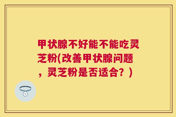 不好能不能吃灵芝粉(改善问题，灵芝粉是否适合？)