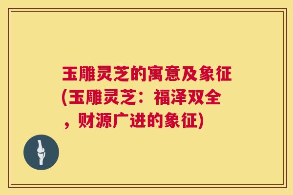 玉雕灵芝的寓意及象征(玉雕灵芝：福泽双全，财源广进的象征)