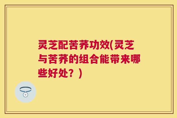 灵芝配苦荞功效(灵芝与苦荞的组合能带来哪些好处?) 灵芝配苦荞功效(灵芝与苦荞的组合能带来哪些好处?)