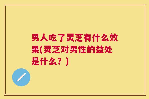 男人吃了灵芝有什么效果(灵芝对男性的益处是什么?) 男人吃了灵芝有什么效果(灵芝对男性的益处是什么?)