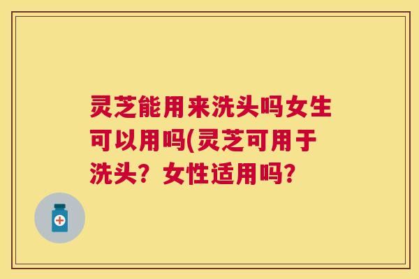灵芝能用来洗头吗女生可以用吗(灵芝可用于洗头?女性适用吗? 灵芝能用来洗头吗女生可以用吗(灵芝可用于洗头?女性适用吗?