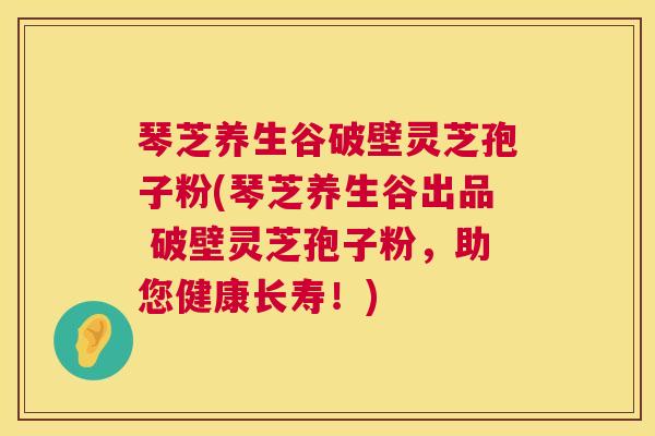 琴芝养生谷破壁灵芝孢子粉(琴芝养生谷出品 破壁灵芝孢子粉,助您健康长寿!) 琴芝养生谷破壁灵芝孢子粉(琴芝养生谷出品 破壁灵芝孢子粉,助您健康长寿!)