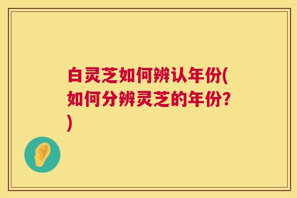 白灵芝如何辨认年份(如何分辨灵芝的年份?) 白灵芝如何辨认年份(如何分辨灵芝的年份?)