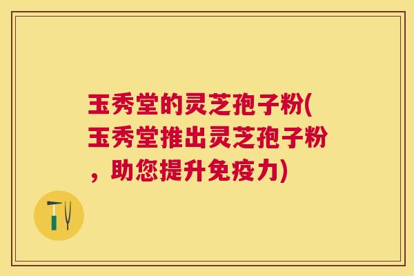 玉秀堂的灵芝孢子粉(玉秀堂推出灵芝孢子粉，助您提升免疫力)