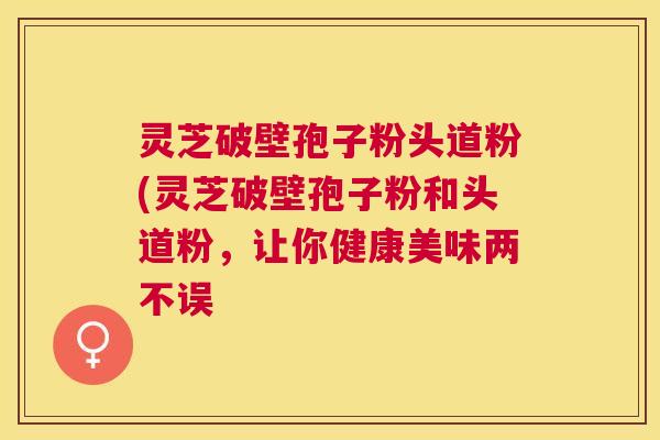 灵芝破壁孢子粉头道粉(灵芝破壁孢子粉和头道粉,让你健康美味两不误 灵芝破壁孢子粉头道粉(灵芝破壁孢子粉和头道粉,让你健康美味两不误