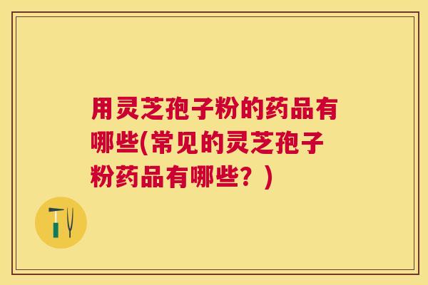 用灵芝孢子粉的药品有哪些(常见的灵芝孢子粉药品有哪些？)