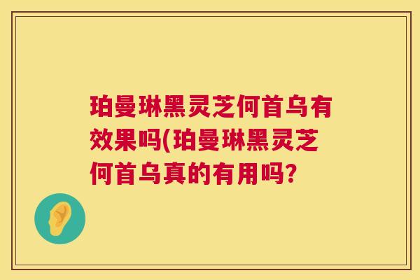 珀曼琳黑灵芝何首乌有效果吗(珀曼琳黑灵芝何首乌真的有用吗? 珀曼琳黑灵芝何首乌有效果吗(珀曼琳黑灵芝何首乌真的有用吗?