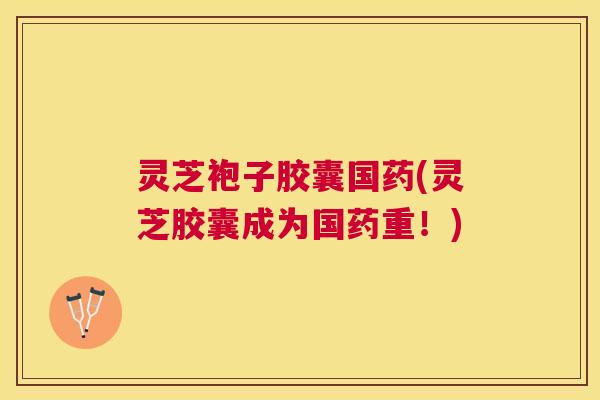 灵芝袍子胶囊国药(灵芝胶囊成为国药重！)