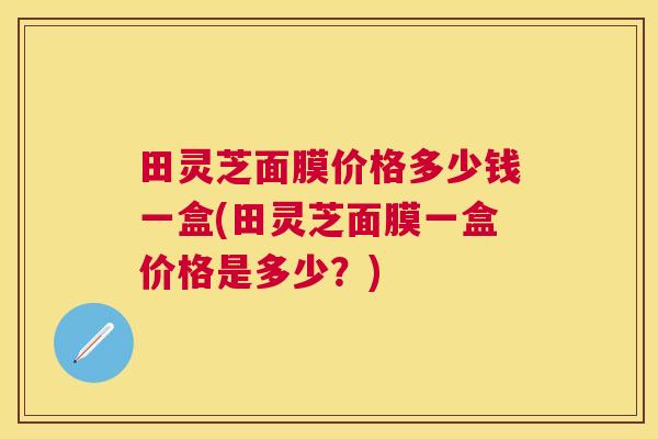 田灵芝面膜价格多少钱一盒(田灵芝面膜一盒价格是多少?) 田灵芝面膜价格多少钱一盒(田灵芝面膜一盒价格是多少?)