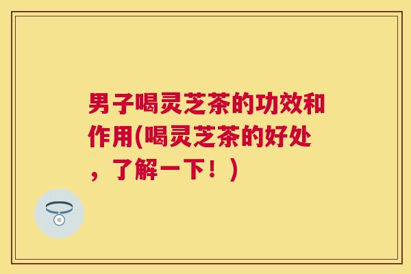 男子喝灵芝茶的功效和作用(喝灵芝茶的好处，了解一下！)