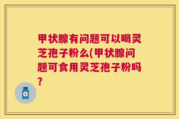 有问题可以喝灵芝孢子粉么(问题可食用灵芝孢子粉吗？