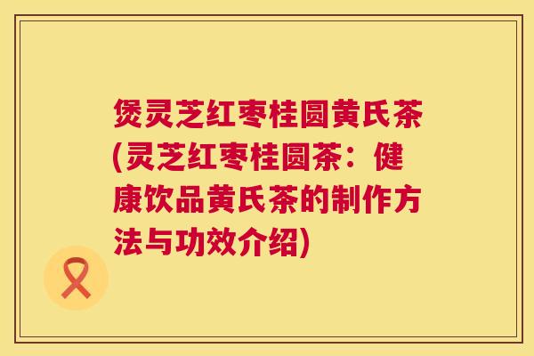 煲灵芝红枣桂圆黄氏茶(灵芝红枣桂圆茶:健康饮品黄氏茶的制作方法与功效介绍) 煲灵芝红枣桂圆黄氏茶(灵芝红枣桂圆茶:健康饮品黄氏茶的制作方法与功效介绍)