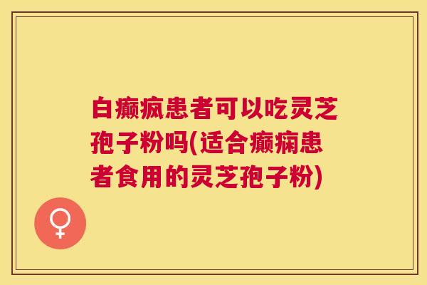 白癫疯患者可以吃灵芝孢子粉吗(适合癫痫患者食用的灵芝孢子粉) 白癫疯患者可以吃灵芝孢子粉吗(适合癫痫患者食用的灵芝孢子粉)