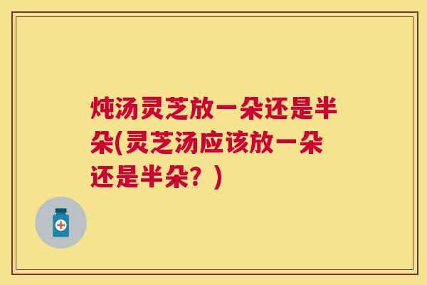 炖汤灵芝放一朵还是半朵(灵芝汤应该放一朵还是半朵?) 炖汤灵芝放一朵还是半朵(灵芝汤应该放一朵还是半朵?)