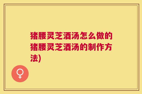猪腰灵芝酒汤怎么做的猪腰灵芝酒汤的制作方法) 猪腰灵芝酒汤怎么做的猪腰灵芝酒汤的制作方法)