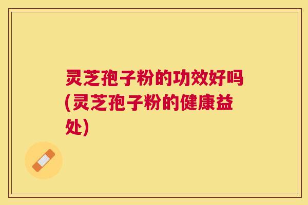 灵芝孢子粉的功效好吗(灵芝孢子粉的健康益处)
