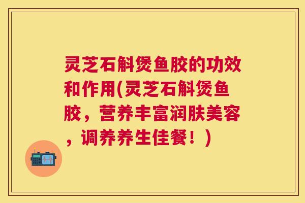 灵芝石斛煲鱼胶的功效和作用(灵芝石斛煲鱼胶,营养丰富润肤美容,调养养生佳餐!) 灵芝石斛煲鱼胶的功效和作用(灵芝石斛煲鱼胶,营养丰富润肤美容,调养养生佳餐!)