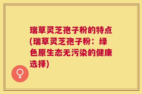 瑞草灵芝孢子粉的特点(瑞草灵芝孢子粉：绿色原生态无污染的健康选择)
