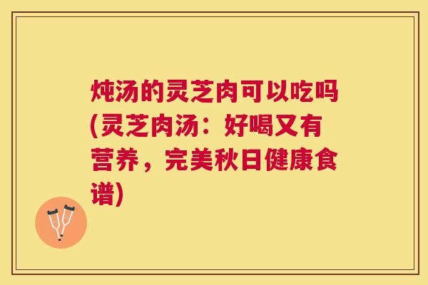 炖汤的灵芝肉可以吃吗(灵芝肉汤：好喝又有营养，完美秋日健康食谱)