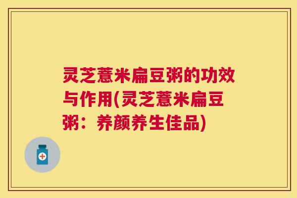 灵芝薏米扁豆粥的功效与作用(灵芝薏米扁豆粥：养颜养生佳品)