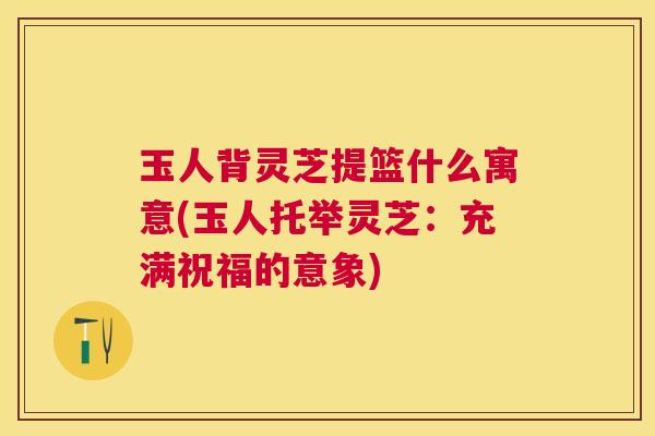 玉人背灵芝提篮什么寓意(玉人托举灵芝:充满祝福的意象) 玉人背灵芝提篮什么寓意(玉人托举灵芝:充满祝福的意象)