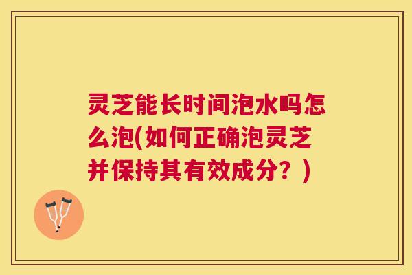 灵芝能长时间泡水吗怎么泡(如何正确泡灵芝并保持其有效成分？)