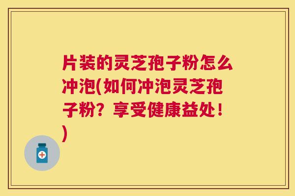 片装的灵芝孢子粉怎么冲泡(如何冲泡灵芝孢子粉？享受健康益处！)