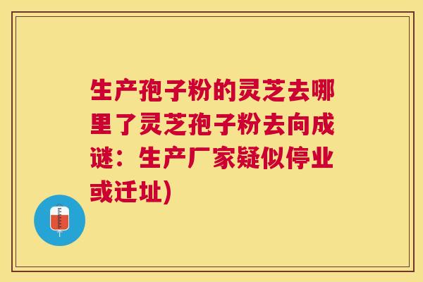 生产孢子粉的灵芝去哪里了灵芝孢子粉去向成谜：生产厂家疑似停业或迁址)