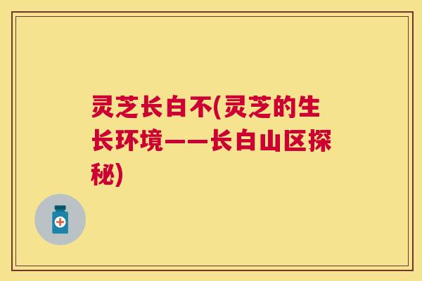 灵芝长白不(灵芝的生长环境——长白山区探秘) 灵芝长白不(灵芝的生长环境——长白山区探秘)