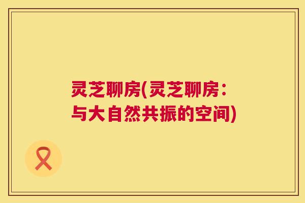 灵芝聊房(灵芝聊房:与大自然共振的空间) 灵芝聊房(灵芝聊房:与大自然共振的空间)