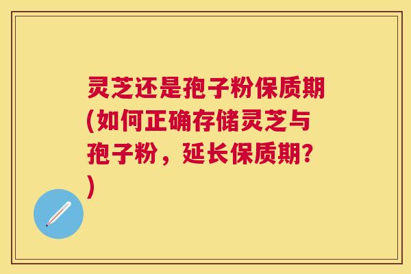 灵芝还是孢子粉保质期(如何正确存储灵芝与孢子粉,延长保质期?) 灵芝还是孢子粉保质期(如何正确存储灵芝与孢子粉,延长保质期?)