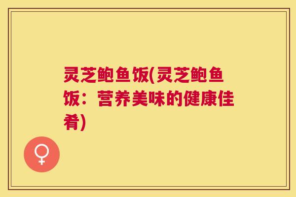 灵芝鲍鱼饭(灵芝鲍鱼饭:营养美味的健康佳肴) 灵芝鲍鱼饭(灵芝鲍鱼饭:营养美味的健康佳肴)