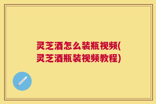 灵芝酒怎么装瓶视频(灵芝酒瓶装视频教程) 灵芝酒怎么装瓶视频(灵芝酒瓶装视频教程)