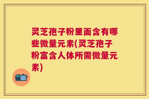 灵芝孢子粉里面含有哪些微量元素(灵芝孢子粉富含人体所需微量元素)