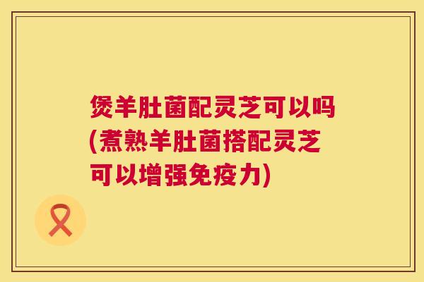 煲羊肚菌配灵芝可以吗(煮熟羊肚菌搭配灵芝可以增强免疫力) 煲羊肚菌配灵芝可以吗(煮熟羊肚菌搭配灵芝可以增强免疫力)