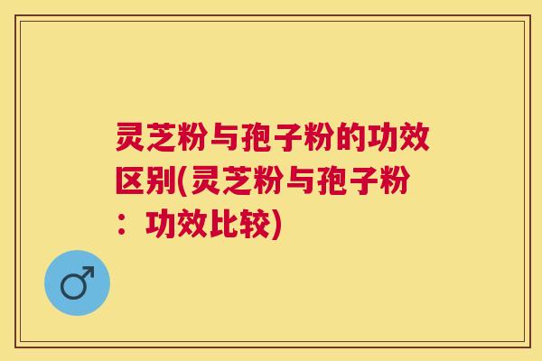 灵芝粉与孢子粉的功效区别(灵芝粉与孢子粉:功效比较) 灵芝粉与孢子粉的功效区别(灵芝粉与孢子粉:功效比较)