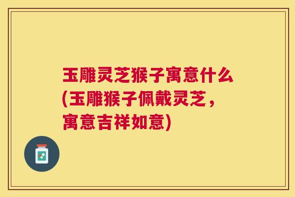 玉雕灵芝猴子寓意什么(玉雕猴子佩戴灵芝,寓意吉祥如意) 玉雕灵芝猴子寓意什么(玉雕猴子佩戴灵芝,寓意吉祥如意)